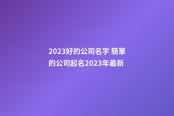 2023好的公司名字 簡單的公司起名2023年最新-第1張-公司起名-玄機派